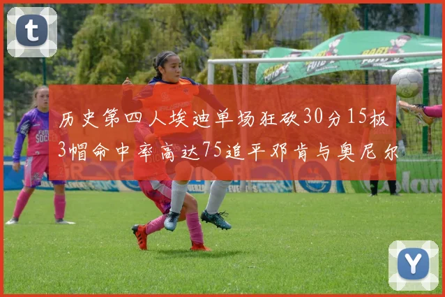 历史第四人埃迪单场狂砍30分15板3帽命中率高达75追平邓肯与奥尼尔辉煌成就