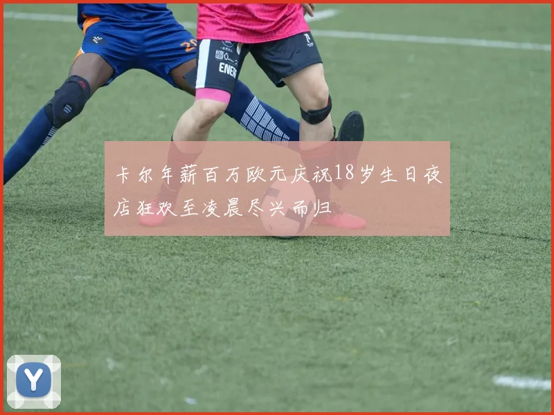 卡尔年薪百万欧元庆祝18岁生日夜店狂欢至凌晨尽兴而归