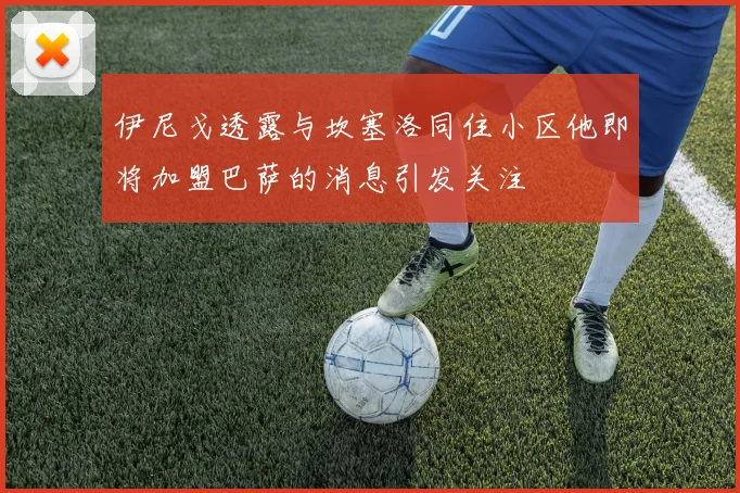 伊尼戈透露与坎塞洛同住小区他即将加盟巴萨的消息引发关注
