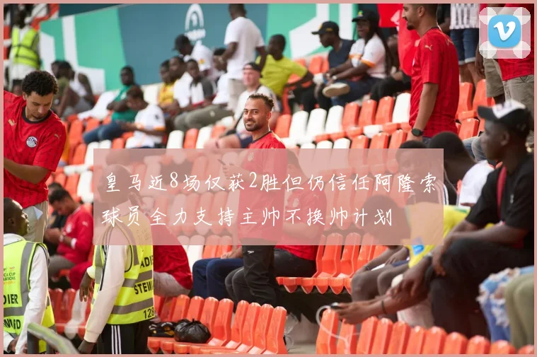 皇马近8场仅获2胜但仍信任阿隆索球员全力支持主帅不换帅计划