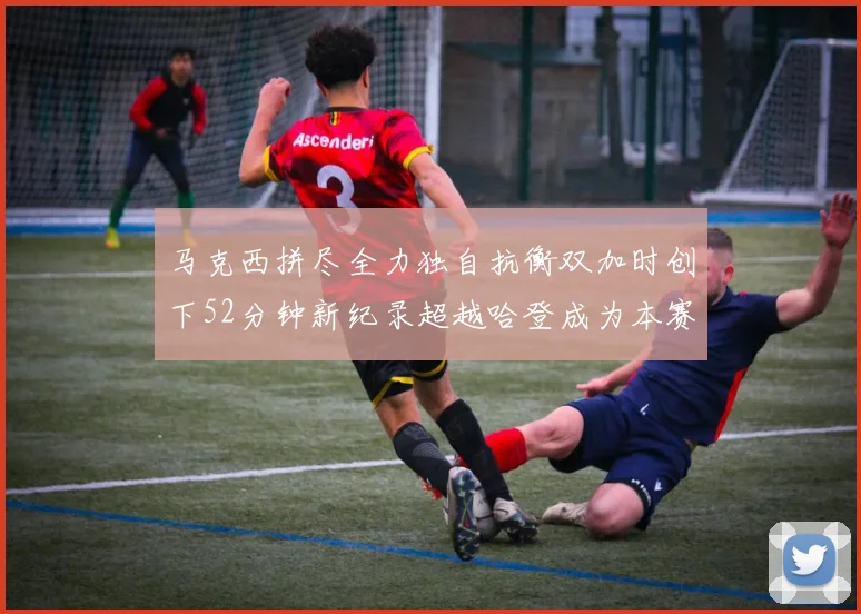 马克西拼尽全力独自抗衡双加时创下52分钟新纪录超越哈登成为本赛季联盟第一