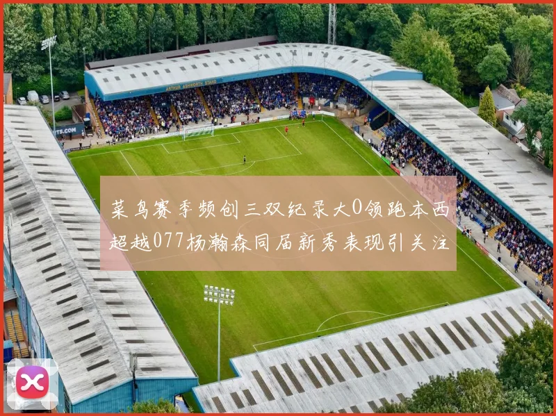 菜鸟赛季频创三双纪录大O领跑本西超越077杨瀚森同届新秀表现引关注