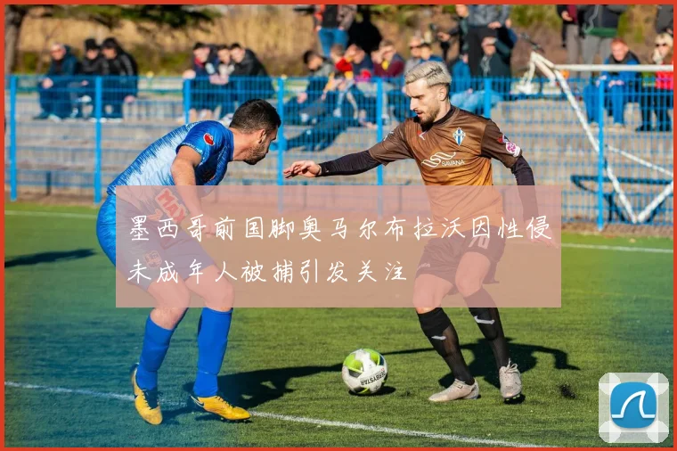 墨西哥前国脚奥马尔布拉沃因性侵未成年人被捕引发关注