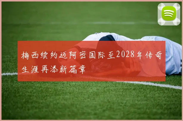 梅西续约迈阿密国际至2028年传奇生涯再添新篇章