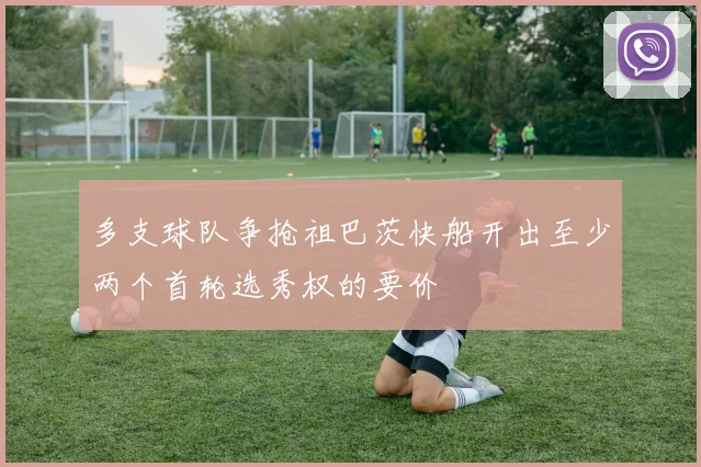 多支球队争抢祖巴茨快船开出至少两个首轮选秀权的要价