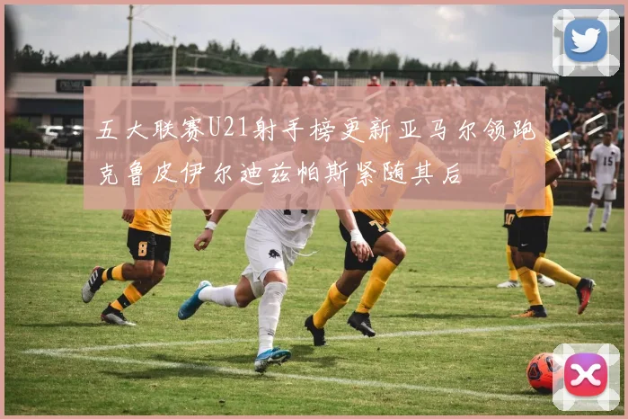 五大联赛U21射手榜更新亚马尔领跑克鲁皮伊尔迪兹帕斯紧随其后