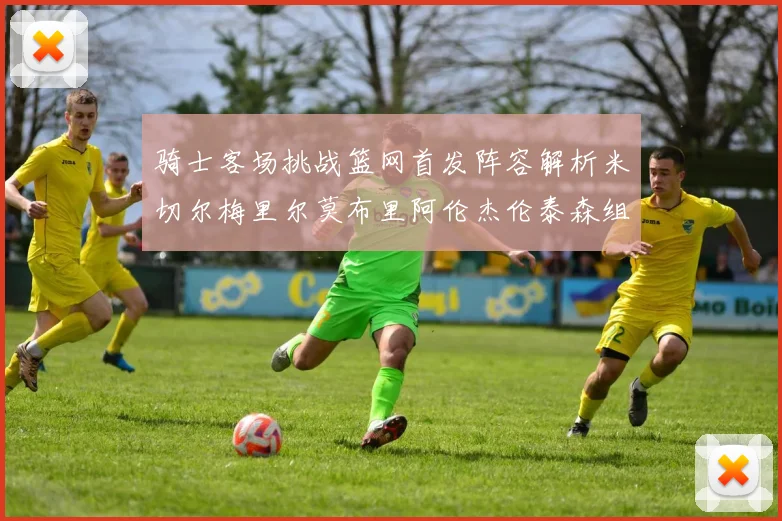 骑士客场挑战篮网首发阵容解析米切尔梅里尔莫布里阿伦杰伦泰森组合亮点