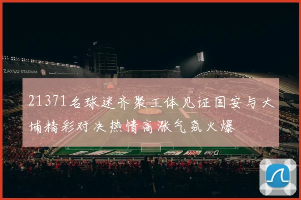 21371名球迷齐聚工体见证国安与大埔精彩对决热情高涨气氛火爆