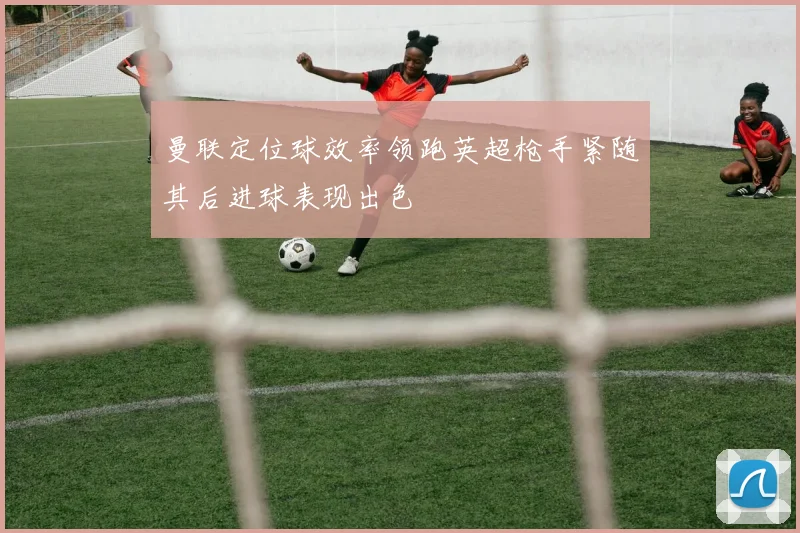 曼联定位球效率领跑英超枪手紧随其后进球表现出色