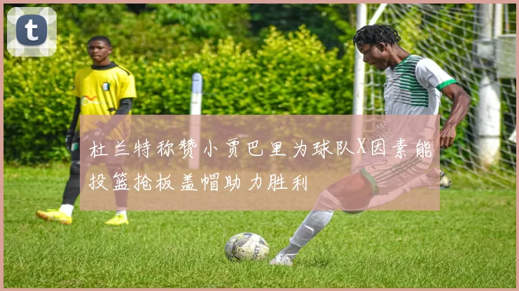 杜兰特称赞小贾巴里为球队X因素能投篮抢板盖帽助力胜利