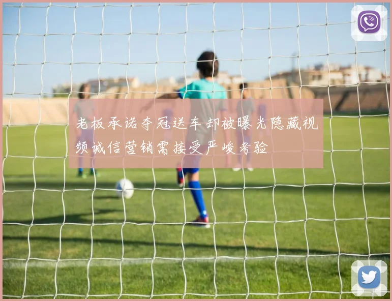 老板承诺夺冠送车却被曝光隐藏视频诚信营销需接受严峻考验
