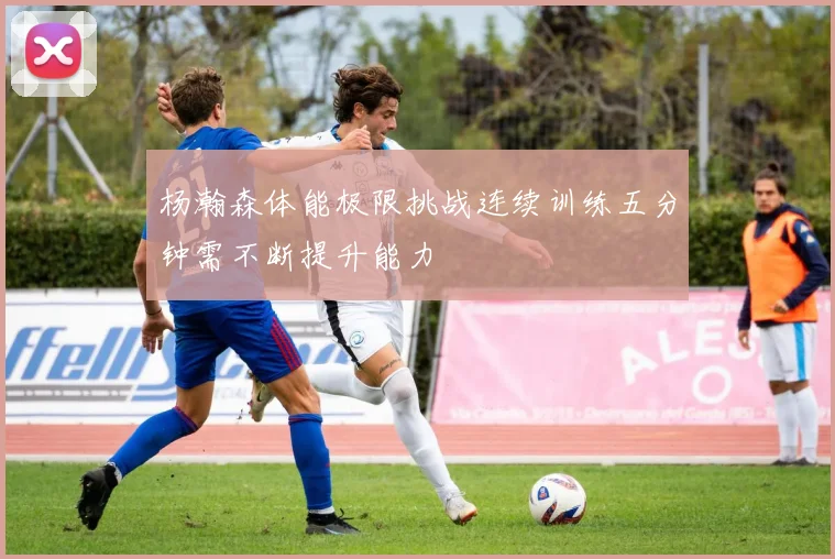 杨瀚森体能极限挑战连续训练五分钟需不断提升能力