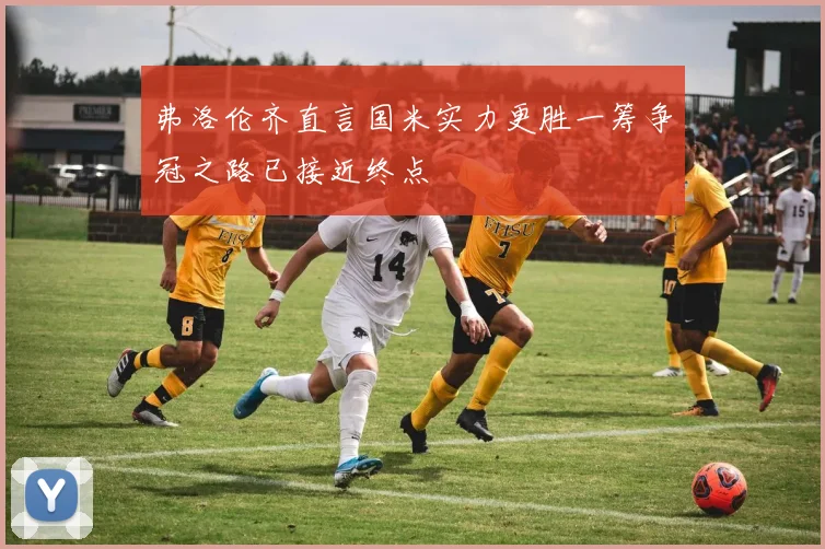 弗洛伦齐直言国米实力更胜一筹争冠之路已接近终点
