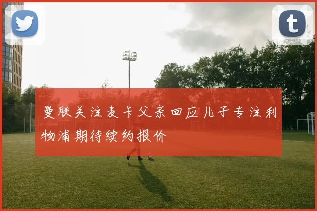 曼联关注麦卡父亲回应儿子专注利物浦期待续约报价