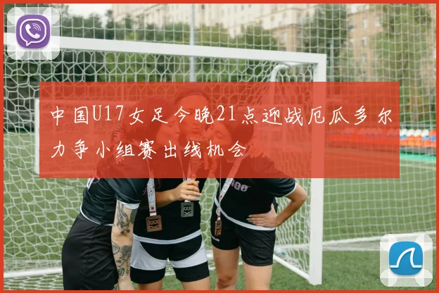 中国U17女足今晚21点迎战厄瓜多尔力争小组赛出线机会