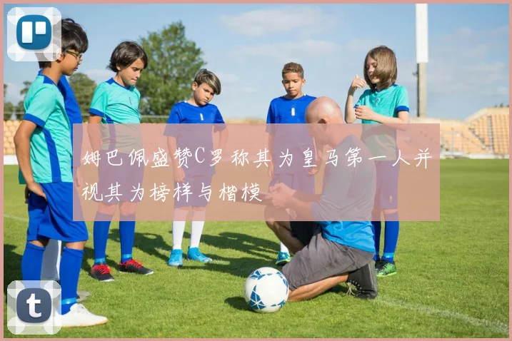 姆巴佩盛赞C罗称其为皇马第一人并视其为榜样与楷模