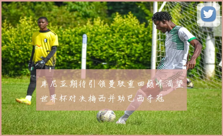 库尼亚期待引领曼联重回巅峰渴望世界杯对决梅西并助巴西夺冠