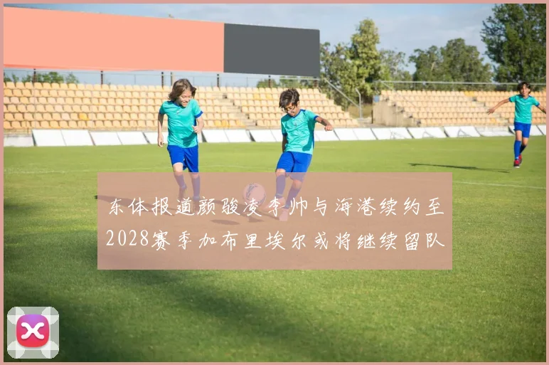 东体报道颜骏凌李帅与海港续约至2028赛季加布里埃尔或将继续留队