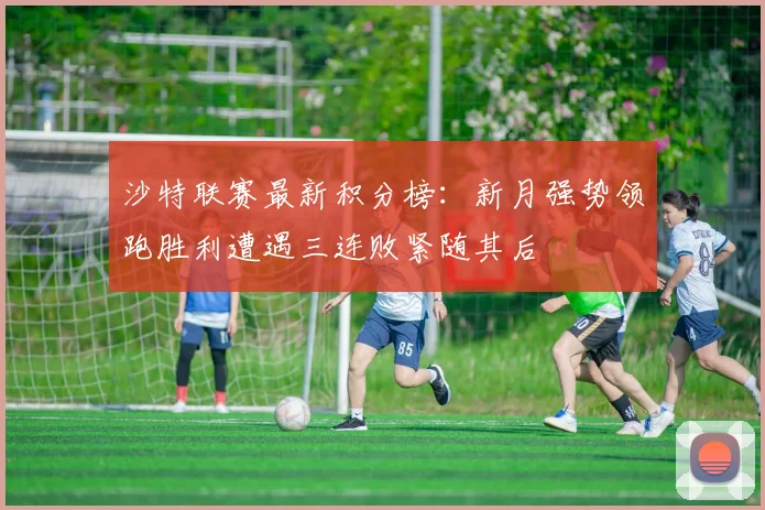 沙特联赛最新积分榜：新月强势领跑胜利遭遇三连败紧随其后