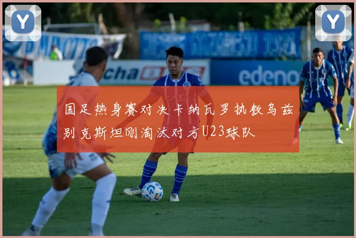 国足热身赛对决卡纳瓦罗执教乌兹别克斯坦刚淘汰对方U23球队