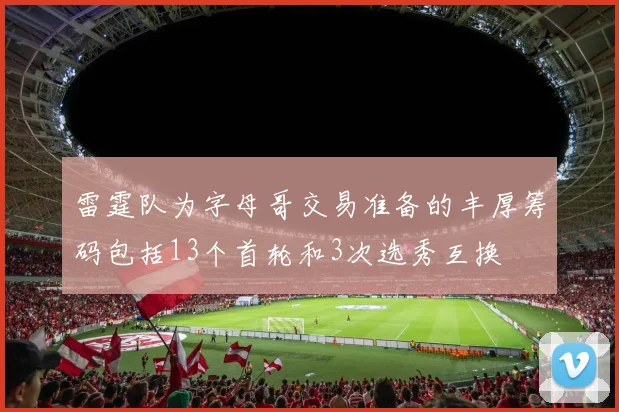 雷霆队为字母哥交易准备的丰厚筹码包括13个首轮和3次选秀互换