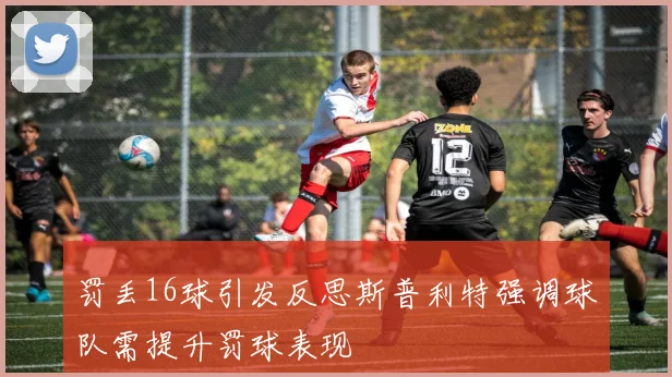 罚丢16球引发反思斯普利特强调球队需提升罚球表现