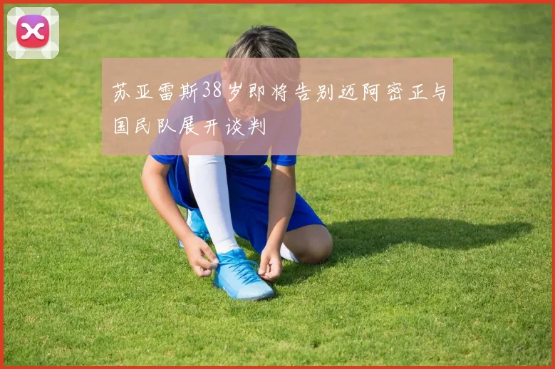 苏亚雷斯38岁即将告别迈阿密正与国民队展开谈判
