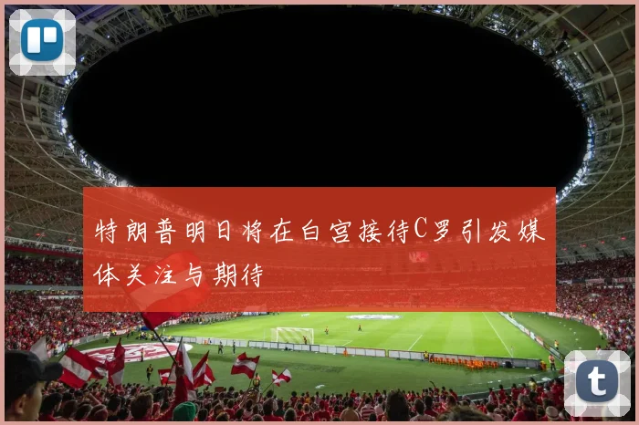 特朗普明日将在白宫接待C罗引发媒体关注与期待