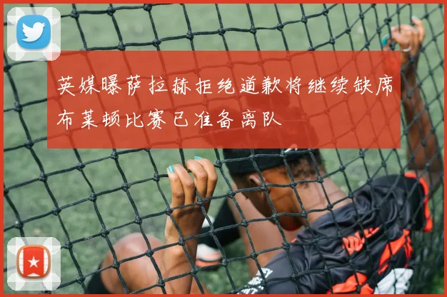 英媒曝萨拉赫拒绝道歉将继续缺席布莱顿比赛已准备离队