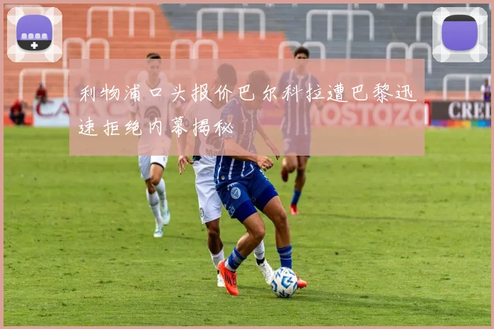 利物浦口头报价巴尔科拉遭巴黎迅速拒绝内幕揭秘