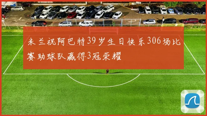 米兰祝阿巴特39岁生日快乐306场比赛助球队赢得3冠荣耀