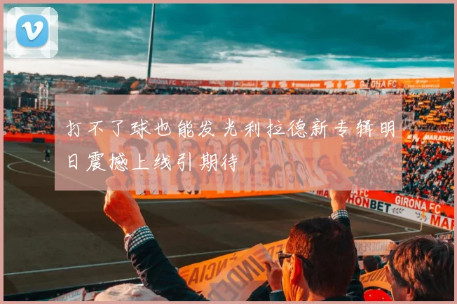 打不了球也能发光利拉德新专辑明日震撼上线引期待